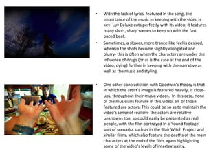 With the lack of lyrics  featured in the song, the importance of the music in keeping with the video is key- Luv Deluxe cuts perfectly with its video; it features many short, sharp scenes to keep up with the fast paced beat.  Sometimes, a slower, more trance-like feel is desired, wherein the shots become slightly elongated and blurry- this is often when the characters are under the influence of drugs (or as is the case at the end of the video, dying) further in keeping with the narrative as well as the music and styling. One other contradiction with Goodwin’s theory is that in which the artist’s image is featured heavily, is close-ups, throughout their music videos.  In this case, none of the musicians feature in this video, all  of those featured are actors. This could be so as to maintain the video’s sense of realism- the actors are relative unknowns too, so could easily be presented as real people, with the film portrayed in a ‘found footage’ sort of scenario, such as in the Blair Witch Project and similar films, which also feature the deaths of the main characters at the end of the film, again highlighting some of the video’s levels of intertextuality. 