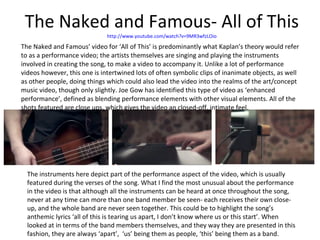 The Naked and Famous- All of This http://www.youtube.com/watch?v=9MR3wfzLOio The Naked and Famous’ video for ‘All of This’ is predominantly what Kaplan’s theory would refer to as a performance video; the artists themselves are singing and playing the instruments involved in creating the song, to make a video to accompany it. Unlike a lot of performance videos however, this one is intertwined lots of often symbolic clips of inanimate objects, as well as other people, doing things which could also lead the video into the realms of the art/concept music video, though only slightly. Joe Gow has identified this type of video as ‘enhanced performance’, defined as blending performance elements with other visual elements. All of the shots featured are close ups, which gives the video an closed-off, intimate feel. The instruments here depict part of the performance aspect of the video, which is usually featured during the verses of the song. What I find the most unusual about the performance in the video is that although all the instruments can be heard at once throughout the song, never at any time can more than one band member be seen- each receives their own close-up, and the whole band are never seen together. This could be to highlight the song’s anthemic lyrics ‘all of this is tearing us apart, I don’t know where us or this start’. When looked at in terms of the band members themselves, and they way they are presented in this fashion, they are always ‘apart’,  ‘us’ being them as people, ‘this’ being them as a band. 