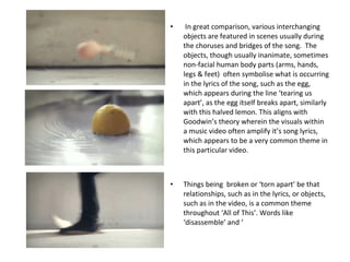 In great comparison, various interchanging objects are featured in scenes usually during the choruses and bridges of the song.  The objects, though usually inanimate, sometimes non-facial human body parts (arms, hands, legs & feet)  often symbolise what is occurring in the lyrics of the song, such as the egg, which appears during the line ‘tearing us apart’, as the egg itself breaks apart, similarly with this halved lemon. This aligns with Goodwin’s theory wherein the visuals within a music video often amplify it’s song lyrics, which appears to be a very common theme in this particular video. Things being  broken or ‘torn apart’ be that relationships, such as in the lyrics, or objects, such as in the video, is a common theme throughout ‘All of This’. Words like ‘disassemble’ and ‘ 