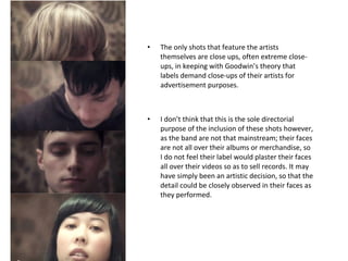 The only shots that feature the artists themselves are close ups, often extreme close-ups, in keeping with Goodwin’s theory that labels demand close-ups of their artists for advertisement purposes.  I don’t think that this is the sole directorial purpose of the inclusion of these shots however, as the band are not that mainstream; their faces are not all over their albums or merchandise, so I do not feel their label would plaster their faces all over their videos so as to sell records. It may have simply been an artistic decision, so that the detail could be closely observed in their faces as they performed. 