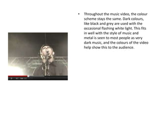 • Throughout the music video, the colour
scheme stays the same. Dark colours,
like black and grey are used with the
occasional flashing white light. This fits
in well with the style of music and
metal is seen to most people as very
dark music, and the colours of the video
help show this to the audience.