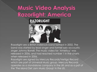 Razorlight are a British indierock band formed in 2002. The
band was started by lead singer and former solo accoustic
singer Johnny Borrell. The music video for ‘America’ was
released in 2006, and had reached number 1 in the charts
when released in 2006.
Razorlight are signed by Mercury Records/Vertigo Record
which are part of Universal Music group. Mercury Records
operates as a standalone company in the UK and as a pat of
the 'The Island Def Jam Music Group' in the US.
 