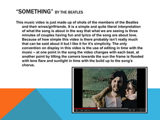 “SOMETHING” BY THE BEATLES
This music video is just made up of shots of the members of the Beatles
   and their wives/girlfriends. It is a simple and quite literal interpretation
   of what the song is about in the way that what we are seeing is three
   minutes of couples having fun and lyrics of the song are about love.
   Because of how simple this video is there probably isn’t really much
   that can be said about it but I like it for it’s simplicity. The only
   convention on display in this video is the use of editing in time with the
   music – at one point in the song the video changes with each beat, at
   another point by tilting the camera towards the sun the frame is flooded
   with lens flare and sunlight in time with the build up to the song’s
   chorus.
 