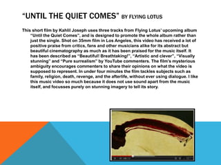 “UNTIL THE QUIET COMES” BY FLYING LOTUS
This short film by Kahlil Joseph uses three tracks from Flying Lotus’ upcoming album
    “Until the Quiet Comes”, and is designed to promote the whole album rather than
    just the single. Shot on 35mm film in Los Angeles, this video has received a lot of
    positive praise from critics, fans and other musicians alike for its abstract but
    beautiful cinematography as much as it has been praised for the music itself. It
    has been described as “Beautiful! Breathtaking!”, “Artistic and clever”, “Visually
    stunning” and “Pure surrealism” by YouTube commenters. The film’s mysterious
    ambiguity encourages commenters to share their opinions on what the video is
    supposed to represent. In under four minutes the film tackles subjects such as
    family, religion, death, revenge, and the afterlife, without ever using dialogue. I like
    this music video so much because it does not use sound apart from the music
    itself, and focusses purely on stunning imagery to tell its story.
 