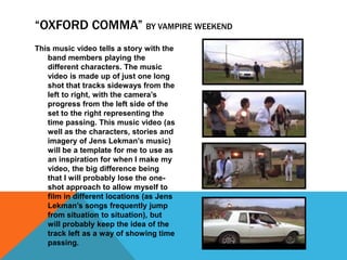 “OXFORD COMMA” BY VAMPIRE WEEKEND
This music video tells a story with the
   band members playing the
   different characters. The music
   video is made up of just one long
   shot that tracks sideways from the
   left to right, with the camera’s
   progress from the left side of the
   set to the right representing the
   time passing. This music video (as
   well as the characters, stories and
   imagery of Jens Lekman’s music)
   will be a template for me to use as
   an inspiration for when I make my
   video, the big difference being
   that I will probably lose the one-
   shot approach to allow myself to
   film in different locations (as Jens
   Lekman’s songs frequently jump
   from situation to situation), but
   will probably keep the idea of the
   track left as a way of showing time
   passing.
 