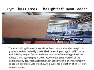 Gym Class Heroes – The Fighter ft. Ryan Tedder




•   The establishing shot as shown above is certainly a shot that caught our
    groups attention instantly due to the interest it portrays. In addition, as
    well as being helpful for the audience in terms of conveying where the
    athlete trains, typography is used to give the precise location of the
    training facility too. An establishing shot similar to this one will certainly
    be seen in our music video to show the audience a location of one of our
    training scenes.
 