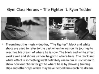 Gym Class Heroes – The Fighter ft. Ryan Tedder




• Throughout the music video for, “The Fighter”, black and white
  shots are used to refer to the past when he was on his journey to
  reaching his dream of where he is now. The black and white effect
  works well and shows us how he got to where he is. The black and
  white effect is something we’ll definitely use in our music video to
  show how our character got to where he is by showing training
  clips and other clips which may have helped him reach his dream.
 