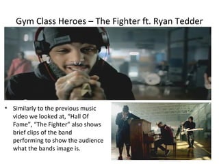 Gym Class Heroes – The Fighter ft. Ryan Tedder




• Similarly to the previous music
  video we looked at, “Hall Of
  Fame”, “The Fighter” also shows
  brief clips of the band
  performing to show the audience
  what the bands image is.
 