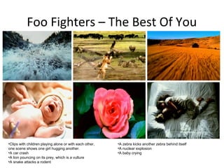 Foo Fighters – The Best Of You




•Clips with children playing alone or with each other,   •A zebra kicks another zebra behind itself
one scene shows one girl hugging another.                •A nuclear explosion
•A car crash                                             •A baby crying
•A lion pouncing on its prey, which is a vulture
•A snake attacks a rodent
 