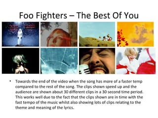 Foo Fighters – The Best Of You




•   Towards the end of the video when the song has more of a faster temp
    compared to the rest of the song. The clips shown speed up and the
    audience are shown about 30 different clips in a 30 second time period.
    This works well due to the fact that the clips shown are in time with the
    fast tempo of the music whilst also showing lots of clips relating to the
    theme and meaning of the lyrics.
 