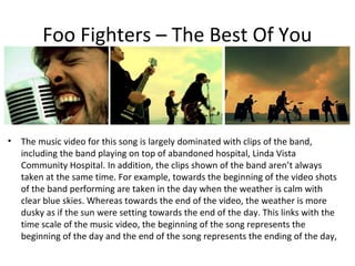 Foo Fighters – The Best Of You



•   The music video for this song is largely dominated with clips of the band,
    including the band playing on top of abandoned hospital, Linda Vista
    Community Hospital. In addition, the clips shown of the band aren’t always
    taken at the same time. For example, towards the beginning of the video shots
    of the band performing are taken in the day when the weather is calm with
    clear blue skies. Whereas towards the end of the video, the weather is more
    dusky as if the sun were setting towards the end of the day. This links with the
    time scale of the music video, the beginning of the song represents the
    beginning of the day and the end of the song represents the ending of the day,
 