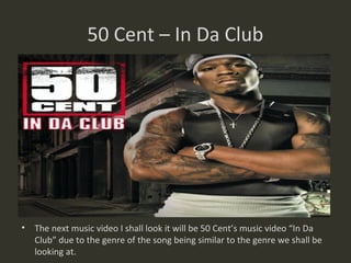 50 Cent – In Da Club




• The next music video I shall look it will be 50 Cent’s music video “In Da
  Club” due to the genre of the song being similar to the genre we shall be
  looking at.
 