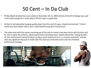 50 Cent – In Da Club
•   Phillip Atwell directed the music video on December 10–11, 2002. Almost all the film footage was used
    in the video except for a scene where 50 Cent raps in a glass box.

•   50 Cent is introduced by hanging upside down from the roof of a gym. Atwell commented, "I think I
    could have done better with it, but I really liked the way that it turned out".

•   The video ends with the camera zooming out of the club to reveal a two-way mirror with Eminem and
    Dr. Dre in white lab uniforms, observing 50 Cent and taking notes. Atwell stated that "seeing 50 with
    Dr. Dre and Eminem having his back is as big a visual statement as it is a musical statement" and the
    shot was significant because it made clear the club was inside the centre and not unrelated
    performance footage.
 