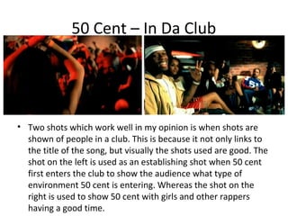 50 Cent – In Da Club




• Two shots which work well in my opinion is when shots are
  shown of people in a club. This is because it not only links to
  the title of the song, but visually the shots used are good. The
  shot on the left is used as an establishing shot when 50 cent
  first enters the club to show the audience what type of
  environment 50 cent is entering. Whereas the shot on the
  right is used to show 50 cent with girls and other rappers
  having a good time.
 