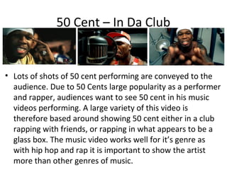 50 Cent – In Da Club


• Lots of shots of 50 cent performing are conveyed to the
  audience. Due to 50 Cents large popularity as a performer
  and rapper, audiences want to see 50 cent in his music
  videos performing. A large variety of this video is
  therefore based around showing 50 cent either in a club
  rapping with friends, or rapping in what appears to be a
  glass box. The music video works well for it’s genre as
  with hip hop and rap it is important to show the artist
  more than other genres of music.
 