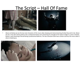 The Script – Hall Of Fame



•   Above and below we see the two main characters of this music video sleeping and clearly dreaming of what they wish to be. Above
    we see a man who clearly wishes to be a professional boxer and is dreaming of a thought of him about to fight in a arena. Similarly,
    below is a girl dreaming of herself being a professional ballerina. The two characters both have a dream and thus the music video is
    about not giving up.
 