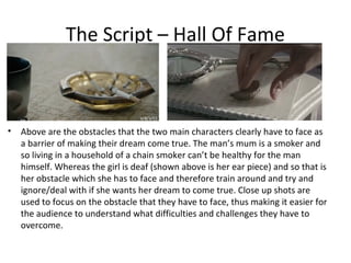 The Script – Hall Of Fame



•   Above are the obstacles that the two main characters clearly have to face as
    a barrier of making their dream come true. The man’s mum is a smoker and
    so living in a household of a chain smoker can’t be healthy for the man
    himself. Whereas the girl is deaf (shown above is her ear piece) and so that is
    her obstacle which she has to face and therefore train around and try and
    ignore/deal with if she wants her dream to come true. Close up shots are
    used to focus on the obstacle that they have to face, thus making it easier for
    the audience to understand what difficulties and challenges they have to
    overcome.
 
