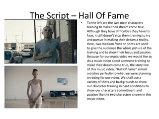 The Script – Hall Of Fame
            •   To the left are the two main characters
                training to make their dream come true.
                Although they have difficulties they have to
                face, it still doesn’t stop them training to try
                and pursue in making their dream a reality.
                Here, two medium front on shots are used
                to give the audience the whole picture of the
                training and to show their focus and passion.
                Because for our music video we would like to
                do a music video about someone training to
                make their dream come true, the story line
                of this music video, “Hall Of Fame” almost
                matches perfectly to what we were planning
                on doing for our video. We shall use a
                variety of shots and backgrounds to show
                our character training in hard conditions to
                show our characters commitment and
                passion like the two characters shown in this
                music video.
 