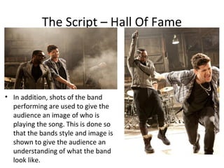 The Script – Hall Of Fame




• In addition, shots of the band
  performing are used to give the
  audience an image of who is
  playing the song. This is done so
  that the bands style and image is
  shown to give the audience an
  understanding of what the band
  look like.
 
