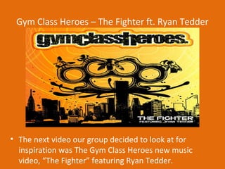 Gym Class Heroes – The Fighter ft. Ryan Tedder




• The next video our group decided to look at for
  inspiration was The Gym Class Heroes new music
  video, “The Fighter” featuring Ryan Tedder.
 