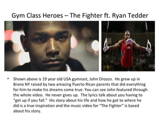 Gym Class Heroes – The Fighter ft. Ryan Tedder




•   Shown above is 19 year old USA gymnast, John Orozco. He grew up in
    Bronx NY raised by two amazing Puerto Rican parents that did everything
    for him to make his dreams come true. You can see John featured through
    the whole video. He never gives up. The lyrics talk about you having to
    “get up if you fall.” His story about his life and how he got to where he
    did is a true inspiration and the music video for “The Fighter” is based
    about his story.
 