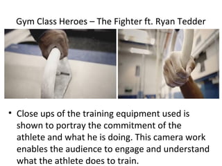 Gym Class Heroes – The Fighter ft. Ryan Tedder




• Close ups of the training equipment used is
  shown to portray the commitment of the
  athlete and what he is doing. This camera work
  enables the audience to engage and understand
  what the athlete does to train.
 