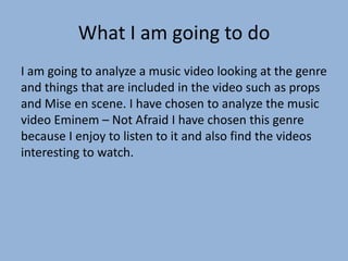 What I am going to do
I am going to analyze a music video looking at the genre
and things that are included in the video such as props
and Mise en scene. I have chosen to analyze the music
video Eminem – Not Afraid I have chosen this genre
because I enjoy to listen to it and also find the videos
interesting to watch.
 