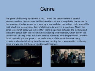 Genre
The genre of this song by Eminem is rap , I know this because there is several
elements such as the costume. In this video the costume is very distinctive as seen in
the screenshot below where he is wearing a vest and also has a silver chain around his
neck which is a stereotypical item of clothing to be worn in a rap video. Also in the
other screenshot below we can see that there is a pattern between the clothing and
that is the colour both the costumes he is wearing are both black, which also fit the
conventions of a rap video as it is not seen as normal to wear bright colours. Another
factor that tells you the genre is the performance of the artist there are many
occasions when he is looking into the camera rapping this is a convention or the rap
genre and you can tell the genre just by watching him.
 