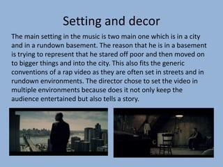Setting and decor
The main setting in the music is two main one which is in a city
and in a rundown basement. The reason that he is in a basement
is trying to represent that he stared off poor and then moved on
to bigger things and into the city. This also fits the generic
conventions of a rap video as they are often set in streets and in
rundown environments. The director chose to set the video in
multiple environments because does it not only keep the
audience entertained but also tells a story.
 