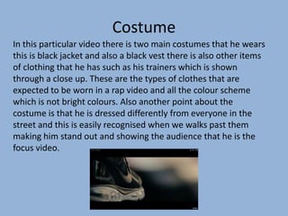 Costume
In this particular video there is two main costumes that he wears
this is black jacket and also a black vest there is also other items
of clothing that he has such as his trainers which is shown
through a close up. These are the types of clothes that are
expected to be worn in a rap video and all the colour scheme
which is not bright colours. Also another point about the
costume is that he is dressed differently from everyone in the
street and this is easily recognised when we walks past them
making him stand out and showing the audience that he is the
focus video.
 