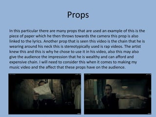Props
In this particular there are many props that are used an example of this is the
piece of paper which he then throws towards the camera this prop is also
linked to the lyrics. Another prop that is seen this video is the chain that he is
wearing around his neck this is stereotypically used is rap videos. The artist
knew this and this is why he chose to use it in his video, also this may also
give the audience the impression that he is wealthy and can afford and
expensive chain. I will need to consider this when it comes to making my
music video and the affect that these props have on the audience.
 