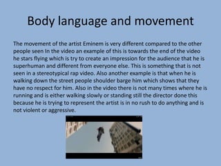 Body language and movement
The movement of the artist Eminem is very different compared to the other
people seen In the video an example of this is towards the end of the video
he stars flying which is try to create an impression for the audience that he is
superhuman and different from everyone else. This is something that is not
seen in a stereotypical rap video. Also another example is that when he is
walking down the street people shoulder barge him which shows that they
have no respect for him. Also in the video there is not many times where he is
running and is either walking slowly or standing still the director done this
because he is trying to represent the artist is in no rush to do anything and is
not violent or aggressive.
 
