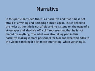 Narrative
In this particular video there is a narrative and that is he is not
afraid of anything and is finding himself again. This is linked to
the lyrics as the title is not afraid and he is stand on the edge of a
skyscraper and also falls off a cliff representing that he is not
feared by anything. The artist was also taking part in this
narrative making it more personnel for him and what this adds to
the video is making it a lot more interesting when watching it.
 