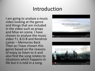 Introduction
I am going to analyse a music
video looking at the genre
and things that are included
in the video such as props
and Mise en scene. I have
chosen to analyse the music
video T:I, B.O.B and Kendrick
Lamar – Memories Back
Then as I have chosen this
genre based on the reasons
of enjoy to listen to it and
also find the song relates to
situations which happens in
life but it is told in a song.
 