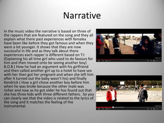 Narrative
In the music video the narrative is based on three of
the rappers that are featured on the song and they all
explain what there past experiences with females
have been like before they got famous and when they
were a lot younger. It shows that they are now
successful in life and as they talk about there
experiences each rapper is different based on T:I
(Explaining his all time girl who used to do favours for
him and then moved onto be seeing another boy)
B.O.B ( How he had an argument with his girlfriend
and then called another girl up to a hotel to have sex
with her then got her pregnant and when she left him
after it turned out the baby wasn’t his) and finally
Kendrick ( How a girl chose another boy before him
when he was broke because the other male was
richer and now as he got older he has found out that
she has three kids with three different fathers. So you
can clearly see that the video is related to the lyrics of
the song and it matches the feeling of the
instrumental.
 