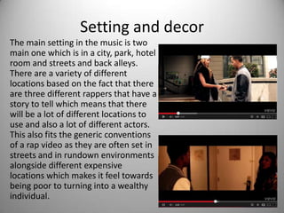 Setting and decor
The main setting in the music is two
main one which is in a city, park, hotel
room and streets and back alleys.
There are a variety of different
locations based on the fact that there
are three different rappers that have a
story to tell which means that there
will be a lot of different locations to
use and also a lot of different actors.
This also fits the generic conventions
of a rap video as they are often set in
streets and in rundown environments
alongside different expensive
locations which makes it feel towards
being poor to turning into a wealthy
individual.
 