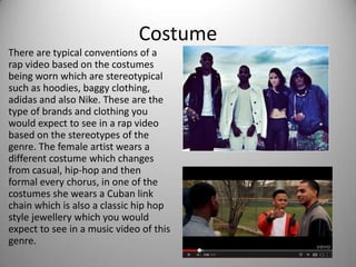 Costume
There are typical conventions of a
rap video based on the costumes
being worn which are stereotypical
such as hoodies, baggy clothing,
adidas and also Nike. These are the
type of brands and clothing you
would expect to see in a rap video
based on the stereotypes of the
genre. The female artist wears a
different costume which changes
from casual, hip-hop and then
formal every chorus, in one of the
costumes she wears a Cuban link
chain which is also a classic hip hop
style jewellery which you would
expect to see in a music video of this
genre.
 