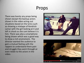 Props
There was barely any props being
shown except the backup actors
shown in the video acting out
situations based on the lyrics such
as showing a mixtape of Kendrick
Lamar with the girl looking at it and
left in shock as she cant believe it is
him. There was also a smartphone
being shown which was a good way
to show a rich enviroment, The
director wanted the audience to
gain a mutual feeling with the
rappers to understand there pain
and struggle they went through or
even relate to the actors in the
video.
 