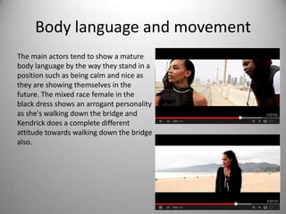 Body language and movement
The main actors tend to show a mature
body language by the way they stand in a
position such as being calm and nice as
they are showing themselves in the
future. The mixed race female in the
black dress shows an arrogant personality
as she's walking down the bridge and
Kendrick does a complete different
attitude towards walking down the bridge
also.
 
