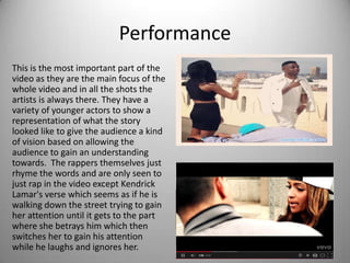 Performance
This is the most important part of the
video as they are the main focus of the
whole video and in all the shots the
artists is always there. They have a
variety of younger actors to show a
representation of what the story
looked like to give the audience a kind
of vision based on allowing the
audience to gain an understanding
towards. The rappers themselves just
rhyme the words and are only seen to
just rap in the video except Kendrick
Lamar's verse which seems as if he is
walking down the street trying to gain
her attention until it gets to the part
where she betrays him which then
switches her to gain his attention
while he laughs and ignores her.
 