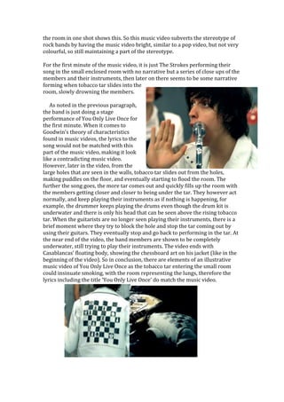the room in one shot shows this. So this music video subverts the stereotype of
rock bands by having the music video bright, similar to a pop video, but not very
colourful, so still maintaining a part of the stereotype.
For the first minute of the music video, it is just The Strokes performing their
song in the small enclosed room with no narrative but a series of close ups of the
members and their instruments, then later on there seems to be some narrative
forming when tobacco tar slides into the
room, slowly drowning the members.
As noted in the previous paragraph,
the band is just doing a stage
performance of You Only Live Once for
the first minute. When it comes to
Goodwin’s theory of characteristics
found in music videos, the lyrics to the
song would not be matched with this
part of the music video, making it look
like a contradicting music video.
However, later in the video, from the
large holes that are seen in the walls, tobacco tar slides out from the holes,
making puddles on the floor, and eventually starting to flood the room. The
further the song goes, the more tar comes out and quickly fills up the room with
the members getting closer and closer to being under the tar. They however act
normally, and keep playing their instruments as if nothing is happening, for
example, the drummer keeps playing the drums even though the drum kit is
underwater and there is only his head that can be seen above the rising tobacco
tar. When the guitarists are no longer seen playing their instruments, there is a
brief moment where they try to block the hole and stop the tar coming out by
using their guitars. They eventually stop and go back to performing in the tar. At
the near end of the video, the band members are shown to be completely
underwater, still trying to play their instruments. The video ends with
Casablancas’ floating body, showing the chessboard art on his jacket (like in the
beginning of the video). So in conclusion, there are elements of an illustrative
music video of You Only Live Once as the tobacco tar entering the small room
could insinuate smoking, with the room representing the lungs, therefore the
lyrics including the title ‘You Only Live Once’ do match the music video.
 
