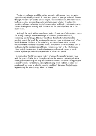 The target audience would be mainly for males with an age range between
approximately 16-35-year-olds. It could also appeal to teenage and adult females
through possible “eye candy” of lead singer, Julian Casablancas. The music video
is also a possible message to people who take drugs whether it is cigarette
smoking, substance abuse or alcohol consumption, making it relate to them also,
almost making them identify with the situation the band members are in the
music video.
Although the music video does show a series of close ups of all members, there
are mainly close ups on the lead singer of the band, Julian Casablancas,
cementing his star image. This may have been done to show that he is the
possible star of the band, the most popular or even could be the eye candy of the
band. However, the focus of the video may not be on Casablancas, but the
tobacco tar that suddenly floods the room a minute into the music video. This is
undoubtedly the most recognizable and remembered part of the whole music
video, mainly because this situation is very unusual when it comes to music
videos, especially for music videos related to Indie Rock bands.
In conclusion, The Strokes use a variety of unique features for a music video
with the genre of Indie Rock. Examples include the members wearing all white
attire; possibly to easily see they are covered in the tar. The video taking place in
a claustrophobic environment with lights shining down on them to show the
quickness from going to a bright room to a suddenly dark and flooded room,
representing the human lungs when tar enters.
 