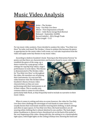 Music Video Analysis
Artist – The Strokes
Song – You Only Live Once
Album – First Impressions of Earth
Genre – Indie Rock, Garage Rock Revival
Released – September 262006
Record Label(s) – RCA, Rough Trade
Video Length – 3:12
For my music video analysis, I have decided to analyse the video, “You Only Live
Once” by indie rock band, The Strokes. I chose to analyse this because the genre
is appropriate for the music video I will create, so I can take inspiration from the
video and apply some key themes to my music video.
According to Andrew Goodwin’s book, ‘Dancing in the Distraction Factory’ he
points out that there are characteristics and features found in music videos to
establish the genre of the song, e.g. a
dance routine for a pop group, urban
settings for rap/hip-hop videos, stage3
performance in rock videos. This theory
is demonstrated in The Strokes video
for ‘You Only Live Once’ as throughout
the video, the members are all playing
their instruments. It is not just this
video however that The Strokes follow
Goodwin’s theory of music video
characteristics as they are seen
performing with their instruments in all
of their videos. This is usually very
common when it comes to rock videos,
particularly Indie Rock, as they frequently tend to include no narrative in their
music videos.
When it comes to setting and mise-en-scene however, the video for You Only
Live Once does challenge the stereotype of rock bands to some extent. It is
usually known that rock bands would be wearing dark clothing, in dark settings
and often in open spaces. In You Only Live Once, the band members are all
wearing white clothing that is almost identical to one another. The lead singer
Julian Casablancas is shown to have chessboard art on the back of his jacket at
the very beginning of the video. Along with this, the setting is in a claustrophobic
tight space, with bright lights on the ceiling.A fisheye lens showing the band and
 