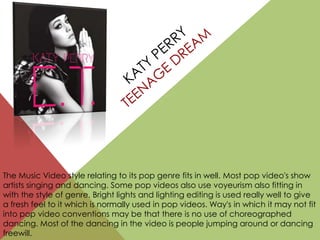The Music Video style relating to its pop genre fits in well. Most pop video's show
artists singing and dancing. Some pop videos also use voyeurism also fitting in
with the style of genre. Bright lights and lighting editing is used really well to give
a fresh feel to it which is normally used in pop videos. Way's in which it may not fit
into pop video conventions may be that there is no use of choreographed
dancing. Most of the dancing in the video is people jumping around or dancing
freewill.
 