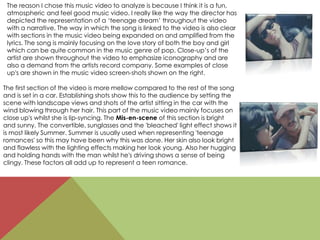 The reason I chose this music video to analyze is because I think it is a fun,
atmospheric and feel good music video. I really like the way the director has
depicted the representation of a ‘teenage dream’ throughout the video
with a narrative. The way in which the song is linked to the video is also clear
with sections in the music video being expanded on and amplified from the
lyrics. The song is mainly focusing on the love story of both the boy and girl
which can be quite common in the music genre of pop. Close-up’s of the
artist are shown throughout the video to emphasize iconography and are
also a demand from the artists record company. Some examples of close
up's are shown in the music video screen-shots shown on the right.
The first section of the video is more mellow compared to the rest of the song
and is set in a car. Establishing shots show this to the audience by setting the
scene with landscape views and shots of the artist sitting in the car with the
wind blowing through her hair. This part of the music video mainly focuses on
close up's whilst she is lip-syncing. The Mis-en-scene of this section is bright
and sunny. The convertible, sunglasses and the 'bleached' light effect shows it
is most likely Summer. Summer is usually used when representing 'teenage
romances' so this may have been why this was done. Her skin also look bright
and flawless with the lighting effects making her look young. Also her hugging
and holding hands with the man whilst he's driving shows a sense of being
clingy. These factors all add up to represent a teen romance.
 