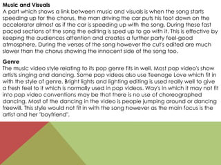Music and Visuals
A part which shows a link between music and visuals is when the song starts
speeding up for the chorus, the man driving the car puts his foot down on the
accelerator almost as if the car is speeding up with the song. During these fast
paced sections of the song the editing is sped up to go with it. This is effective by
keeping the audiences attention and creates a further party feel-good
atmosphere. During the verses of the song however the cut's edited are much
slower than the chorus showing the innocent side of the song too.
Genre
The music video style relating to its pop genre fits in well. Most pop video's show
artists singing and dancing. Some pop videos also use Teenage Love which fit in
with the style of genre. Bright lights and lighting editing is used really well to give
a fresh feel to it which is normally used in pop videos. Way's in which it may not fit
into pop video conventions may be that there is no use of choreographed
dancing. Most of the dancing in the video is people jumping around or dancing
freewill. This style would not fit in with the song however as the main focus is the
artist and her "boyfriend".
 