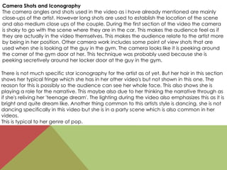 Camera Shots and Iconography
The camera angles and shots used in the video as i have already mentioned are mainly
close-ups of the artist. However long shots are used to establish the location of the scene
and also medium close ups of the couple. During the first section of the video the camera
is shaky to go with the scene where they are in the car. This makes the audience feel as if
they are actually in the video themselves. This makes the audience relate to the artist more
by being in her position. Other camera work includes some point of view shots that are
used when she is looking at the guy in the gym. The camera looks like it is peeking around
the corner of the gym door at her. This technique was probably used because she is
peeking secretively around her locker door at the guy in the gym.
There is not much specific star iconography for the artist as of yet. But her hair in this section
shows her typical fringe which she has in her other video's but not shown in this one. The
reason for this is possibly so the audience can see her whole face. This also shows she is
playing a role for the narrative. This maybe also due to her thinking the narrative through as
if she's reliving her 'teenage dream'. The lighting during the video also emphasizes this as it is
bright and quite dream like. Another thing common to this artists style is dancing, she is not
dancing specifically in this video but she is in a party scene which is also common in her
videos.
This is typical to her genre of pop.
 