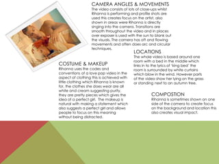 CAMERA ANGLES & MOVEMENTS
The video consists of lots of close-ups whilst
Rihanna is performing and profile shots are
used this creates focus on the artist, also
shown in areas were Rihanna is directly
singing into the camera. Transitions are
smooth throughout the video and in places
over exposer is used with the sun to blank out
the visuals. The camera has oft and flowing
movements and often does arc and circular
techniques.
COSTUME & MAKEUP
Rihanna uses the codes and
conventions of a love pop video in the
aspect of clothing this is achieved with
little clothing which Rihanna is known
for, the clothes she does wear are all
white and cream suggesting purity,
they are pretty pieces which gives the
idea of a perfect girl. The makeup is
natural with making a statement which
also suggests a perfect girl and allows
people to focus on this meaning
without being distracted.
LOCATIONS
The whole video is based around one
room with a bed in the middle which
links in to the lyrics of ‘king bed’ the
room is surrounded by white curtains
which blow in the wind. However parts
of the video show her lying on the grass
or standing next to an autumn tree.
COMPOSTION
Rihanna is sometimes shown on one
side of the camera to create focus
on the background and location this
also creates visual impact.
 