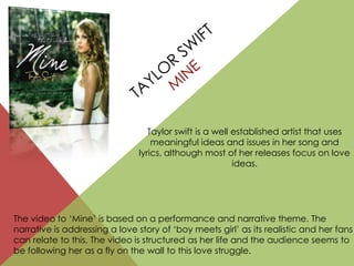 The video to ‘Mine’ is based on a performance and narrative theme. The
narrative is addressing a love story of ‘boy meets girl’ as its realistic and her fans
can relate to this. The video is structured as her life and the audience seems to
be following her as a fly on the wall to this love struggle.
Taylor swift is a well established artist that uses
meaningful ideas and issues in her song and
lyrics, although most of her releases focus on love
ideas.
 