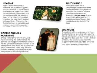 LIGHTING
Light is flashed to create a
transition this is used to suggest
that it’s a dream or a memory to
the audience. Light is also used
to create the right emotions and
atmosphere were she is looking
back at her childhood its duller
this gives the idea that it was an
unhappy time. Whereas in the
future its shown to be bright and
a happy time period of her life.
CAMERA ANGLES &
MOVEMENTS
Simple camera movements are used,
however during the performance the
camera is looking down at her and follows
her this creates the idea of we want to be
n her position and allows the audience to
focus on the artist. Taylor sings into the
camera making us concentrate on the
song as well as the strong narrative.
LOCATIONS
The video is set in a rural area, and shows
the family home, town and a beach. The
beach is first shown when her and her love
go together then later they revisit with their
children. The locations are meant to
suggest that this story could be anyone's
and that it relates to everyone life.
PERFORMANCE
The scene where she is
performing is in the woods there
are family photos hanging from
the branches, this links into the
narrative and creates an
interesting mis-en-scene. Taylor
is wearing a white dress to
suggest purity and there is light
dapple beaming through the
trees.
 